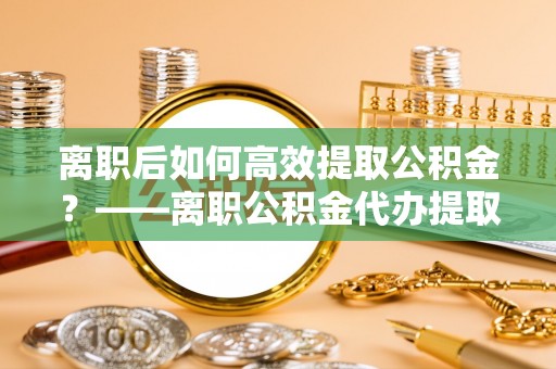 白河离职后如何高效提取公积金？——离职公积金代办提取全流程解析