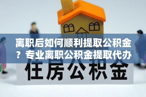 白河离职后如何顺利提取公积金？专业离职公积金提取代办服务指南